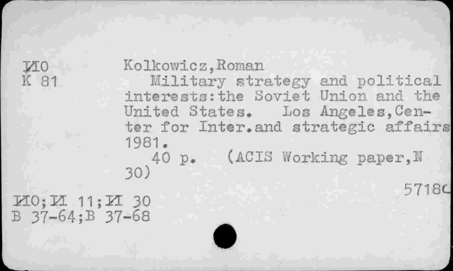 ﻿Kolkowicz,Roman
K 81	Military strategy and political
interests:the Soviet Union and the United States. Los Angeles,Center for Inter.and strategic affairs 1981.
40 p. (ACIS Working paper,N 30)
5718C K0;M 11 ;U 30 B 37-64;B 37-68